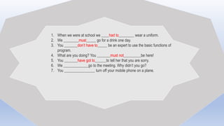 1. When we were at school we ____had to________ wear a uniform.
2. We ________must_____ go for a drink one day.
3. You _______don’t have to_____ be an expert to use the basic functions of
program.
4. What are you doing? You _______must not_________be here!
5. You _______have got to______to tell her that you are sorry.
6. We _____________go to the meeting. Why didn’t you go?
7. You ________________ turn off your mobile phone on a plane.
 