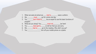 1. When we were at school we ____had to________ wear a uniform.
2. We ________must_____ go for a drink one day.
3. You _______don’t have to_____ be an expert to use the basic functions of
program.
4. What are you doing? You _______must not_________be here!
5. You _______have got to______to tell her that you are sorry.
6. We _______had to______go to the meeting. Why didn’t you go?
7. You ________________ turn off your mobile phone on a plane.
 