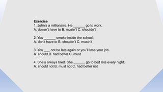 Exercise
1. John's a millionaire. He ______ go to work.
A. doesn’t have to B. mustn’t C. shouldn’t
2. You ______ smoke inside the school.
A. don’t have to B. shouldn’t C. mustn’t
3. You ___ not be late again or you’ll lose your job.
A. should B. had better C. must
4. She’s always tired. She ______ go to bed late every night.
A. should not B. must not C. had better not
 
