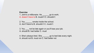 Exercise
1. John's a millionaire. He ______ go to work.
A. doesn’t have to B. mustn’t C. shouldn’t
2. You ______ smoke inside the school.
A. don’t have to B. shouldn’t C. mustn’t
3. You ___ not be late again or you’ll lose your job.
A. should B. had better C. must
4. She’s always tired. She ______ go to bed late every night.
A. should not B. must not C. had better not
 