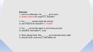 Exercise
1. John's a millionaire. He ______ go to work.
A. doesn’t have to B. mustn’t C. shouldn’t
2. You ______ smoke inside the school.
A. don’t have to B. shouldn’t C. mustn’t
3. You ___ not be late again or you’ll lose your job.
A. should B. had better C. must
4. She’s always tired. She ______ go to bed late every night.
A. should not B. must not C. had better not
 