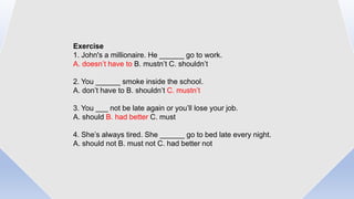Exercise
1. John's a millionaire. He ______ go to work.
A. doesn’t have to B. mustn’t C. shouldn’t
2. You ______ smoke inside the school.
A. don’t have to B. shouldn’t C. mustn’t
3. You ___ not be late again or you’ll lose your job.
A. should B. had better C. must
4. She’s always tired. She ______ go to bed late every night.
A. should not B. must not C. had better not
 