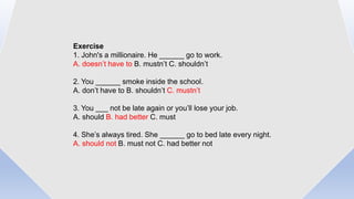 Exercise
1. John's a millionaire. He ______ go to work.
A. doesn’t have to B. mustn’t C. shouldn’t
2. You ______ smoke inside the school.
A. don’t have to B. shouldn’t C. mustn’t
3. You ___ not be late again or you’ll lose your job.
A. should B. had better C. must
4. She’s always tired. She ______ go to bed late every night.
A. should not B. must not C. had better not
 