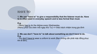 HAVE TO
1. We use “have to” to give a responsibility that the listener must do. Have
to is often used in everyday speech and is less formal than must.
E.g.
- Henry has to do the dishes every Wednesday.
(Henry phải rửa chén mỗi ngày thứ Tư) => theo trách nhiệm trong gia đình
2. We use don’t “have to” to talk about something we don't have to do.
E.g.
- You don’t have to wear a uniform to work (Bạn không cần phải mặc đồng phục
khi đi làm).
 