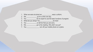 1. When we were at school we ____________ wear a uniform.
2. We _____________ go for a drink one day.
3. You ____________ be an expert to use the basic functions of program.
4. What are you doing? You ________________be here!
5. You _____________to tell her that you are sorry.
6. We _____________go to the meeting. Why didn’t you go?
7. You ________________ turn off your mobile phone on a plane.
 
