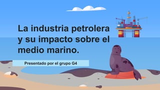 Presentado por el grupo G4
La industria petrolera
y su impacto sobre el
medio marino.
 