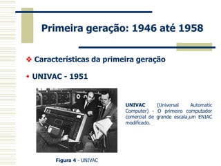 Primeira geração: 1946 até 1958 
 Características da primeira geração 
 UNIVAC - 1951 
Figura 4 - UNIVAC 
UNIVAC (Universal Automatic Computer) - O primeiro computador comercial de grande escala,um ENIAC modificado.  