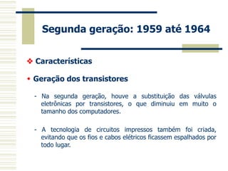 Segunda geração: 1959 até 1964 
- Na segunda geração, houve a substituição das válvulas eletrônicas por transistores, o que diminuiu em muito o tamanho dos computadores. 
- A tecnologia de circuitos impressos também foi criada, evitando que os fios e cabos elétricos ficassem espalhados por todo lugar. 
 Características 
 Geração dos transistores  