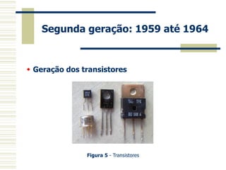 Segunda geração: 1959 até 1964 
 Geração dos transistores 
Figura 5 - Transistores  