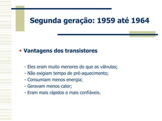 Segunda geração: 1959 até 1964 
- Eles eram muito menores do que as válvulas; 
- Não exigiam tempo de pré-aquecimento; 
- Consumiam menos energia; 
- Geravam menos calor; 
- Eram mais rápidos e mais confiáveis. 
 Vantagens dos transistores  