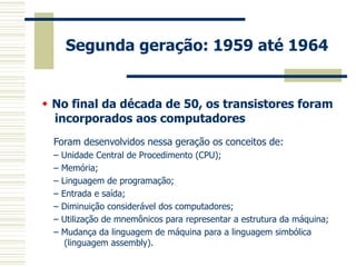 Segunda geração: 1959 até 1964 
Foram desenvolvidos nessa geração os conceitos de: 
– Unidade Central de Procedimento (CPU); 
– Memória; 
– Linguagem de programação; 
– Entrada e saída; 
– Diminuição considerável dos computadores; 
– Utilização de mnemônicos para representar a estrutura da máquina; 
– Mudança da linguagem de máquina para a linguagem simbólica (linguagem assembly). 
 No final da década de 50, os transistores foram incorporados aos computadores 
 