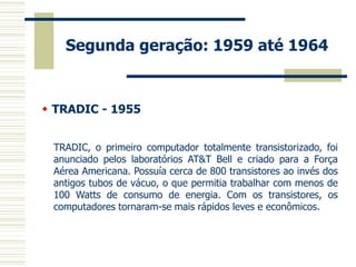 Segunda geração: 1959 até 1964 
 TRADIC - 1955 
TRADIC, o primeiro computador totalmente transistorizado, foi anunciado pelos laboratórios AT&T Bell e criado para a Força Aérea Americana. Possuía cerca de 800 transistores ao invés dos antigos tubos de vácuo, o que permitia trabalhar com menos de 100 Watts de consumo de energia. Com os transistores, os computadores tornaram-se mais rápidos leves e econômicos.  