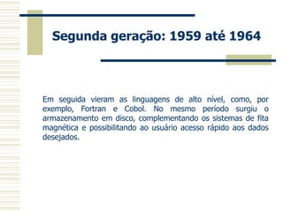 Segunda geração: 1959 até 1964 
Em seguida vieram as linguagens de alto nível, como, por exemplo, Fortran e Cobol. No mesmo período surgiu o armazenamento em disco, complementando os sistemas de fita magnética e possibilitando ao usuário acesso rápido aos dados desejados.  