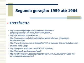 Segunda geração: 1959 até 1964 
 REFERÊNCIAS 
•http://www.infopedia.pt/$computadores-da-primeira- geracao;jsessionid=28SdbcNCnxW84pIrhORNVA__ 
•http://pt.wikipedia.org/wiki/ENIAC 
•http://producao.virtual.ufpb.br/books/camyle/introducao-a-computacao- livro/livro/livro.pdf 
•http://www.tecmundo.com.br/infografico/9421-a-evolucao-dos-computadores.htm 
•Imagens fonte Google 
•http://grupocdd.wordpress.com/2010/10/14/univac/ 
•http://tegrupo2.wordpress.com/pag3/ 
•http://profrodrigoevolucaocomputador.blogspot.com.br/2012/06/evolucao-dos- computadores-segunda.html 