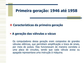 Primeira geração: 1946 até 1958 
 Características da primeira geração 
 A geração das válvulas a vácuo 
Os computadores dessa geração eram compostos de grandes válvulas elétricas, que permitiam amplificação e troca de sinais, por meio de pulsos. Elas funcionavam de maneira correlata a uma placa de circuitos, sendo que cada válvula acesa ou apagada representava uma instrução à máquina.  