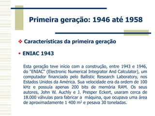 Primeira geração: 1946 até 1958 
 Características da primeira geração 
 ENIAC 1943 
Esta geração teve início com a construção, entre 1943 e 1946, do "ENIAC" (Electronic Numerical Integrator And Calculator), um computador financiado pelo Ballistic Research Laboratory, nos Estados Unidos da América. Sua velocidade era da ordem de 100 kHz e possuía apenas 200 bits de memória RAM. Os seus autores, John W. Auchly e J. Presper Eckert, usaram cerca de 18.000 válvulas para fabricar a máquina, que ocupava uma área de aproximadamente 1 400 m2 e pesava 30 toneladas. 
 