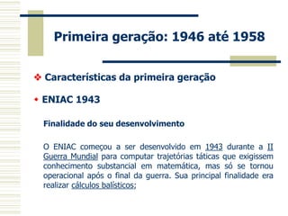 Primeira geração: 1946 até 1958 
 Características da primeira geração 
 ENIAC 1943 
Finalidade do seu desenvolvimento 
O ENIAC começou a ser desenvolvido em 1943 durante a II Guerra Mundial para computar trajetórias táticas que exigissem conhecimento substancial em matemática, mas só se tornou operacional após o final da guerra. Sua principal finalidade era realizar cálculos balísticos; 
 