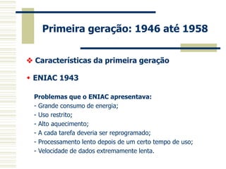 Primeira geração: 1946 até 1958 
 Características da primeira geração 
 ENIAC 1943 
Problemas que o ENIAC apresentava: 
- Grande consumo de energia; 
- Uso restrito; 
- Alto aquecimento; 
- A cada tarefa deveria ser reprogramado; 
- Processamento lento depois de um certo tempo de uso; 
- Velocidade de dados extremamente lenta. 
 