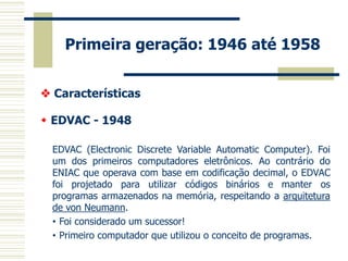 Primeira geração: 1946 até 1958 
 Características 
 EDVAC - 1948 
EDVAC (Electronic Discrete Variable Automatic Computer). Foi um dos primeiros computadores eletrônicos. Ao contrário do ENIAC que operava com base em codificação decimal, o EDVAC foi projetado para utilizar códigos binários e manter os programas armazenados na memória, respeitando a arquitetura de von Neumann. 
•Foi considerado um sucessor! 
•Primeiro computador que utilizou o conceito de programas.  