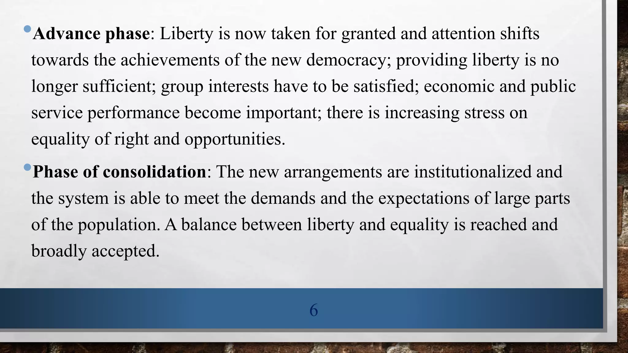•Advance phase: Liberty is now taken for granted and attention shifts
towards the achievements of the new democracy; providing liberty is no
longer sufficient; group interests have to be satisfied; economic and public
service performance become important; there is increasing stress on
equality of right and opportunities.
•Phase of consolidation: The new arrangements are institutionalized and
the system is able to meet the demands and the expectations of large parts
of the population. A balance between liberty and equality is reached and
broadly accepted.
6
 