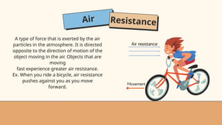 Air Resistance
A type of force that is exerted by the air
particles in the atmosphere. It is directed
opposite to the direction of motion of the
object moving in the air. Objects that are
moving
fast experience greater air resistance.
Ex. When you ride a bicycle, air resistance
pushes against you as you move
forward.
 