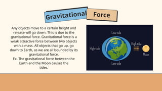Gravitational Force
Any objects move to a certain height and
release will go down. This is due to the
gravitational force. Gravitational force is a
weak attractive force between two objects
with a mass. All objects that go up, go
down to Earth, as we are all bounded by its
gravitational force.
Ex. The gravitational force between the
Earth and the Moon causes the
tides.
 