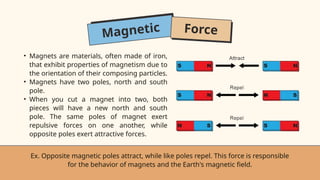 Magnetic Force
• Magnets are materials, often made of iron,
that exhibit properties of magnetism due to
the orientation of their composing particles.
• Magnets have two poles, north and south
pole.
• When you cut a magnet into two, both
pieces will have a new north and south
pole. The same poles of magnet exert
repulsive forces on one another, while
opposite poles exert attractive forces.
Ex. Opposite magnetic poles attract, while like poles repel. This force is responsible
for the behavior of magnets and the Earth's magnetic field.
 