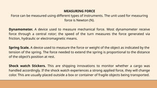MEASURING FORCE
Force can be measured using different types of instruments. The unit used for measuring
force is Newton (N).
Dynamometer. A device used to measure mechanical force. Most dynamometer receive
force through a central rotor; the speed of the turn measures the force generated via
friction, hydraulic or electromagnetic means.
Spring Scale. A device used to measure the force or weight of the object as indicated by the
tension of the spring. The force needed to extend the spring is proportional to the distance
of the object’s position at rest.
Shock watch Stickers. This are shipping innovations to monitor whether a cargo was
handled accordingly. If the shock watch experiences a strong applied force, they will change
color. This are usually placed outside a box or container of fragile objects being transported.
 