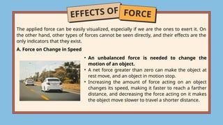 EFFECTS OF FORCE
A. Force on Change in Speed
The applied force can be easily visualized, especially if we are the ones to exert it. On
the other hand, other types of forces cannot be seen directly, and their effects are the
only indicators that they exist.
• An unbalanced force is needed to change the
motion of an object.
• A net force greater than zero can make the object at
rest move, and an object in motion stop.
• Increasing the amount of force acting on an object
changes its speed, making it faster to reach a farther
distance, and decreasing the force acting on it makes
the object move slower to travel a shorter distance.
 