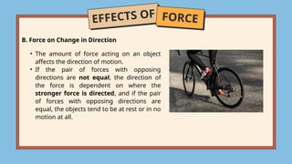 EFFECTS OF FORCE
B. Force on Change in Direction
• The amount of force acting on an object
affects the direction of motion.
• If the pair of forces with opposing
directions are not equal, the direction of
the force is dependent on where the
stronger force is directed, and if the pair
of forces with opposing directions are
equal, the objects tend to be at rest or in no
motion at all.
 
