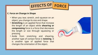 EFFECTS OF FORCE
C. Force on Change in Shape
• When you tear, stretch, and squeeze on an
object, you change its size and shape.
• Stretching is an applied force that increase
the length of an object while shearing or
compressing force is a force that decreases
the length or size through squeezing or
pressing.
• Aside from stretching and shearing,
another type of contact force is twisting. It
is another type of applied force that
changes the orientation of the object.
 