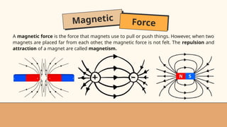 Magnetic Force
A magnetic force is the force that magnets use to pull or push things. However, when two
magnets are placed far from each other, the magnetic force is not felt. The repulsion and
attraction of a magnet are called magnetism.
 
