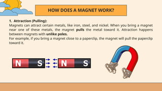 HOW DOES A MAGNET WORK?
1. Attraction (Pulling):
Magnets can attract certain metals, like iron, steel, and nickel. When you bring a magnet
near one of these metals, the magnet pulls the metal toward it. Attraction happens
between magnets with unlike poles.
For example, if you bring a magnet close to a paperclip, the magnet will pull the paperclip
toward it.
 