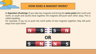 HOW DOES A MAGNET WORK?
2. Repulsion (Pushing): If you take two magnets and bring the same poles (the north and
north, or south and south) close together, the magnets will push each other away. This is
called repelling.
For example, if you try to push the north poles of two magnets together, they will push
away from each other
 