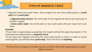 TYPES OF MAGNETIC FORCE
• Magnet’s North and South Poles: Every magnet has two ends (called poles)—a north
pole and a south pole.
The force from a magnet is invisible, but you can feel it when the magnet pulls or pushes
objects around it
o Opposite poles attract: The north pole of one magnet will attract the south pole of
another magnet.
o Same poles repel: Two north poles or two south poles will push away from each
other.
Example:
• If you hold a magnet above a paperclip, the magnet will pull the paperclip toward it. This
is because the magnet exerts a magnetic force.
• If you have two magnets and bring the same poles (north to north, or south to south)
close together, you will feel them push away. This is the force of repelling.
 