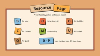 Press these keys while on Present mode!
for a drumroll for bubbles
for blur
for unveil
for mic drop
for quiet
for confetti
Any number from 0-9 for a timer
B
Resource Page
C
Q
D
M
O
U
0 - 9
 