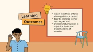 Learning
Outcomes
• explain the effects of force
when applied to an object;
• describe the force exerted
by a magnet; and
• practice safety measures in
physical activities and
proper handling of
materials.
 