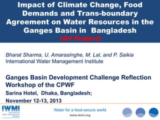 Impact of Climate Change, Food
Demands and Trans-boundary
Agreement on Water Resources in the
Ganges Basin in Bangladesh
(G4 Project)

Bharat Sharma, U. Amarasinghe, M. Lal, and P. Saikia
International Water Management Institute

Ganges Basin Development Challenge Reflection
Workshop of the CPWF
Sarina Hotel, Dhaka, Bangladesh;
November 12-13, 2013
Water for a food-secure world
www.iwmi.org

 