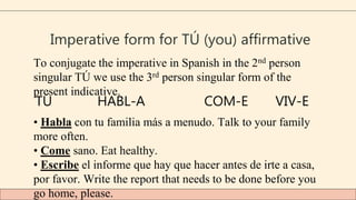 Imperative form for TÚ (you) affirmative
To conjugate the imperative in Spanish in the 2nd person
singular TÚ we use the 3rd person singular form of the
present indicative.
TÚ HABL-A COM-E VIV-E
• Habla con tu familia más a menudo. Talk to your family
more often.
• Come sano. Eat healthy.
• Escribe el informe que hay que hacer antes de irte a casa,
por favor. Write the report that needs to be done before you
go home, please.
 