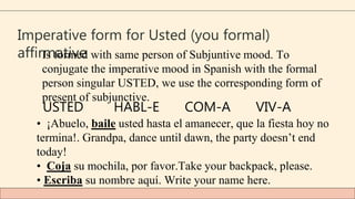 Imperative form for Usted (you formal)
affirmative
Is formed with same person of Subjuntive mood. To
conjugate the imperative mood in Spanish with the formal
person singular USTED, we use the corresponding form of
present of subjunctive.
USTED HABL-E COM-A VIV-A
• ¡Abuelo, baile usted hasta el amanecer, que la fiesta hoy no
termina!. Grandpa, dance until dawn, the party doesn’t end
today!
• Coja su mochila, por favor.Take your backpack, please.
• Escriba su nombre aquí. Write your name here.
 