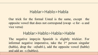 Hablar>Hablo>Habla
Our trick for the formal Usted is the same, except the
opposite vowel that does not correspond (swap –e for –a and
vice versa)
Hablar>Hablo>Habla>Hable
The negative impeyin Spanish is slightly trickier. For
informal negative imperative, take the 1st person singular
(habla), drop the –o(habl-), add the opposite vowel (hable)
and add an –s (hables).
 