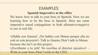 EXAMPLES:
Spanish Imperative at the office
We know how to talk to your boss in Spanish, Now we are
learning how to be the boss in Spanish. Here are some
imperative mood conjugations in both afirmativo/negativo
to use in real life.
•¡Habla con Jimena!/ ¡No hables con Monse porque ella no
está en este proyecto!- Talk to Jimena./Don’t talk to Monse
because she isn’t on this project.
•¡Escribeme a tu jefa! No escribas al director ejecutivo! –
Write to your boss./Don’t write to the CEO.
 