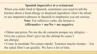 Spanish imperative at a restaurant
When you order food in Spanish, sometimes you need to tell the
kitchen about a food allergy or despised ingredient. Don’t be afraid
to use imperative phrases in Spanish to emphasise you are serious.
Note: For reflexive verbs, the format is
Affirmative + me/No + me negative.
• Dáme una pizza./No me des de camarón porque soy alérgica. –
Give me a pizza./Don’t give me the shrimp be cause I
am allergic.
• Come la ensalada./No comas rápido. Tenemos mucho tiempo. – Eat
the salad./Don’t eat quickly. We have a lot of time.
 