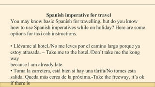 Spanish imperative for travel
You may know basic Spanish for travelling, but do you know
how to use Spanish imperatives while on holiday? Here are some
options for taxi cab instructions.
• Llévame al hotel./No me leves por el camino largo porque ya
estoy atrasada. – Take me to the hotel./Don’t take me the kong
way
because l am already late.
• Toma la carretera, está bien si hay una tárifa/No tomes esta
salida. Queda más cerca de la próxima.-Take the freeway, it’s ok
if there is
 