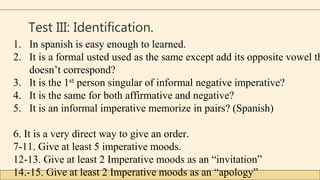 Test III: Identification.
1. In spanish is easy enough to learned.
2. It is a formal usted used as the same except add its opposite vowel th
doesn’t correspond?
3. It is the 1st person singular of informal negative imperative?
4. It is the same for both affirmative and negative?
5. It is an informal imperative memorize in pairs? (Spanish)
6. It is a very direct way to give an order.
7-11. Give at least 5 imperative moods.
12-13. Give at least 2 Imperative moods as an “invitation”
14.-15. Give at least 2 Imperative moods as an “apology”
 