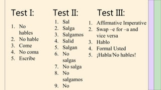 Test I:
1. No
hables
2. No hable
3. Come
4. No coma
5. Escribe
Test II:
1. Sal
2. Salga
3. Salgamos
4. Salid
5. Salgan
6. No
salgas
7. No salga
8. No
salgamos
9. No
Test III:
1. Affirmative Imperative
2. Swap –e for –a and
vice versa
3. Hablo
4. Formal Usted
5. ¡Habla/No hables!
 