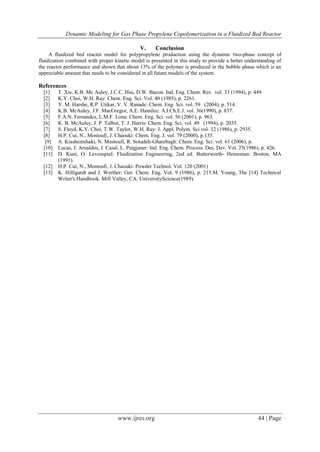 Dynamic Modeling for Gas Phase Propylene Copolymerization in a Fluidized Bed Reactor
www.ijres.org 44 | Page
V. Conclusion
A fluidized bed reactor model for polypropylene production using the dynamic two-phase concept of
fluidization combined with proper kinetic model is presented in this study to provide a better understanding of
the reactor performance and shown that about 13% of the polymer is produced in the bubble phase which is an
appreciable amount that needs to be considered in all future models of the system.
References
[1] T. Xie, K.B. Mc Auley, J.C.C. Hsu, D.W. Bacon: Ind. Eng. Chem. Res. vol. 33 (1994), p. 449.
[2] K.Y. Choi, W.H. Ray: Chem. Eng. Sci. Vol. 40 (1985), p. 2261.
[3] Y. M. Harshe, R.P. Utikar, V. V. Ranade: Chem. Eng. Sci. vol. 59 (2004), p. 514.
[4] K.B. McAuley, J.F. MacGregor, A.E. Hamilec: A.I.Ch.E.J. vol. 36(1990), p. 837.
[5] F.A.N. Fernandes, L.M.F. Lona: Chem. Eng. Sci. vol. 56 (2001), p. 963.
[6] K. B. McAuley, J. P. Talbot, T. J. Harris: Chem. Eng. Sci. vol. 49 (1994), p. 2035.
[7] S. Floyd, K.Y. Choi, T.W. Taylor, W.H. Ray: J. Appl. Polym. Sci.vol. 32 (1986), p. 2935.
[8] H.P. Cui, N., Mostoufi, J. Chaouki: Chem. Eng. J. vol. 79 (2000), p.135.
[9] A. Kiashemshaki, N. Mostoufi, R. Sotudeh-Gharebagh: Chem. Eng. Sci. vol. 61 (2006), p.
[10] Lucas, J. Arnaldos, J. Casal, L. Puigjaner: Ind. Eng. Chem. Process. Des. Dev. Vol. 25(1986), p. 426.
[11] D. Kuni, O. Levenspiel: Fluidization Engineering, 2nd ed. Butterworth- Heineman: Boston, MA
(1991).
[12] H.P. Cui, N., Mostoufi, J. Chaouki: Powder Technol. Vol. 120 (2001)
[13] K. Hilligardt and J. Werther: Ger. Chem. Eng. Vol. 9 (1986), p. 215.M. Young, The [14] Technical
Writer's Handbook. Mill Valley, CA: UniversityScience(1989).
 