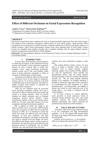 Ankita Vyas Int. Journal of Engineering Research and Applications www.ijera.com
ISSN : 2248-9622, Vol. 4, Issue 10( Part - 3), October 2014, pp.40-44
www.ijera.com 40|P a g e
Effect of Different Occlusion on Facial Expressions Recognition
Ankita Vyas*, Ramchand Hablani**
*(Department of Computer Science, RGPV University, Indore)
** (Department of Computer Science, RGPV University, Indore)
ABSTRACT
Occlusions around facial parts complicate the task of recognizing facial expressions from their facial images.
We propose facial expressions recognition method based on local facial regions, which provides better
recognition rate in the presence of facial occlusions. Proposed method uses Uniform Local Binary pattern as a
feature extractor, which extract discriminative features from some important parts of facial image. Feature
vectors are classified using simplest classifier that is template matching with chi square distance measure.
Extensive experiments are performed on JAFFE database.
Keywords- Chi Square Distance Measure, Facial Expressions, Feature Vectors, Template Matching, Uniform
Local Binary Pattern.
I. INTRODUCTION
In recent years, there has been a growing interest
in improving all aspects of the interaction between
humans and machines .Facial expression recognition
become an active research topic in fields, like
computer vision, image processing, psychology,
medical science etc[1]. One such problem which
arises in facial expression recognition is effect of
occlusion on different parts of facial image.
Occlusions give different effects on facial image
[2]. Occlusions occur on face image by sunglasses,
scarves, caps etc. As we know occlusion is one kind
of difficulty arises in facial expression. The ability to
handle occluded facial features is important for
achieving robust recognition.
There are two important steps for successful
facial expression recognition method. First step is
extraction of effective features from facial image and
second is to design classifier. There are several
methods for feature extraction such as Principal
Component Analysis (PCA), 2D-PCA, Linear
Discriminant Analysis (LDA), Local Binary pattern
(LBP) etc. We have used LBP, because of its low
computation and high discrimination capability.
LBP is applied on whole face image to get
effective feature vector. As we know, LBP histogram
gives only occurrence of LBPs; they do not provide
locations of LBPs. So it is beneficial to divide the
whole face image into different parts and calculate
histogram of each part separately and then
concatenate all histograms. The image can be divided
into equal or unequal sized sub images. We know
that different sub images contain varying amount of
information. We take only those parts which provide
maximum amount of information. We are taking
forehead, eyes, nose and mouth; these four parts
somehow give more information compare to other
parts.
After getting effective feature vectors, our next
step is to design a classifier. There are several
classifiers such as neural network, template
matching, support vector machine (SVM), adaBoost
etc, used for classification. Some classifier has
generalization ability, some has strong machine
learning technique, some has excellent classification
accuracy etc. We are using template matching
because of its simplicity. In template matching, a
template is formed for each class of face expression
by concatenating the LBP histograms of a above
mentioned parts. In training phase, one template is
formed and stored for each expression and in the
testing phase, a test image is compared with all
stored templates.
As we know occlusion is common difficulty,
arises generally in facial expression. Effect of
occlusion around forehead, eyes, nose, and mouth
somehow decrease the system performance.
Different experiments with various occlusions are
performed and evaluated on JAFFE database. .
II. LOCAL BINARY PATTERN
Nowadays, LBP receives huge attention because
of its low computation and high discrimination
capability [3, 4]. The original LBP operator labels
the pixels of an image with decimal numbers, which
are called LBPs.
Formally, given a pixel at (xc, yc), the resulting
LBP can be expressed in decimal form as follows:
𝐿𝐵𝑃𝑃,𝑅 (𝑥𝑐, 𝑦𝑐) = 𝑠 𝑖 𝑃 − 𝑖 𝑐 2𝑃−1
𝑃=0
𝑃
(1)
RESEARCH ARTICLE OPEN ACCESS
 