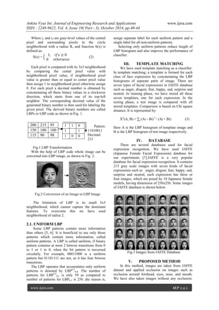 Ankita Vyas Int. Journal of Engineering Research and Applications www.ijera.com
ISSN : 2248-9622, Vol. 4, Issue 10( Part - 3), October 2014, pp.40-44
www.ijera.com 41|P a g e
Where ic and iP are gray-level values of the central
pixel and surrounding pixels in the circle
neighborhood with a radius R, and function S(x) is
defined as:
S(x) =
1, 𝑖𝑓𝑥 ≥ 0
0 𝑜𝑡ℎ𝑒𝑟𝑤𝑖𝑠𝑒
(2)
Each pixel is compared with its 3x3 neighborhood
by comparing the center pixel value with
neighborhood pixel value, if neighborhood pixel
value is greater than or equal to center pixel value
then assign 1 to neighborhood pixel otherwise assign
0 .For each pixel a decimal number is obtained by
concatenating all these binary values in a clockwise
direction, which starts from one of its top-left
neighbor. The corresponding decimal value of the
generated binary number is then used for labeling the
given pixel. The derived binary numbers are called
LBPs or LBP code as shown in Fig. 1.
Pattern:
11010011
Decimal:
211
Fig.1 LBP Transformation
With the help of LBP code whole image can be
converted into LBP image, as shown in Fig. 2.
Fig.2 Conversion of an Image to LBP Image
The limitation of LBP is its small 3x3
neighborhood, which cannot capture the dominant
features. To overcome this we have used
neighborhood of radius 2.
2.1. UNIFORM LBP
Some LBP patterns contain more information
than others [5, 6]. It is beneficial to use only those
patterns which contain more information, called
uniform patterns. A LBP is called uniform, if binary
pattern contains at most 2 bitwise transitions from 0
to 1 or 1 to 0, when the bit pattern is traversed
circularly. For example, 00011000 is a uniform
pattern but 01101111 are not, as it has four bitwise
transitions.
The LBP operator that accumulates only uniform
patterns is denoted by LBPU2
P,R .The number of
patterns for LBPU2
8,1 is only 59 as compared to
number of patterns for LBP8,1 is 256 ,the reason is,
assign separate label for each uniform pattern and a
single label for all non-uniform patterns.
Selecting only uniform patterns reduce length of
LBP histogram and also improve the performance of
classifier.
III. TEMPLATE MATCHING
We have used template matching as a classifier.
In template matching; a template is formed for each
class of face expression by concatenating the LBP
histograms of separate parts of image. There are
seven types of facial expressions in JAFFE database
such as anger, disgust, fear, happy, sad, surprise and
neutral. In training phase, we have stored all these
seven templates, one for each expression. In the
testing phase, a test image is compared with all
stored templates. Comparison is based on Chi square
distance. It is represented by:
X2
(A, B) = ∑i (Ai - Bi) 2
/ (Ai + Bi) (3)
Here A is the LBP histogram of template image and
B is the LBP histogram of test image respectively.
IV. DATABASE
There are several databases used for facial
expression recognition. We have used JAFFE
(Japanese Female Facial Expression) database for
our experiments [7].JAFFE is a very popular
database for facial expression recognition. It contains
213 gray scale images with seven kinds of facial
expressions such as anger, disgust, fear, happy, sad,
surprise and neutral, each expression has three or
four images, which are posed by 10 Japanese female
models, having dimension of 256x256. Some images
of JAFFE database is shown below.
Fig.3 Images from JAFFE Database
V. PROPOSED METHOD
In this method, images are taken from JAFFE
dataset and applied occlusion on images such as
occlusion around forehead, eyes, nose, and mouth.
We have also taken images without any occlusion.
200 215 95
150 100 100
115 90 98
1 1 0
1 1
1 0 0
 