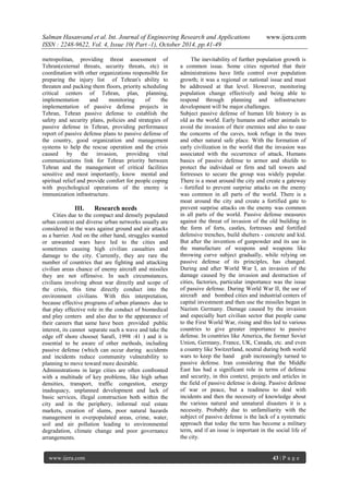 Salman Hasanvand et al. Int. Journal of Engineering Research and Applications www.ijera.com
ISSN : 2248-9622, Vol. 4, Issue 10( Part -1), October 2014, pp.41-49
www.ijera.com 43 | P a g e
metropolitan, providing threat assessment of
Tehran(external threats, security threats, etc) in
coordination with other organizations responsible for
preparing the injury list of Tehran's ability to
threaten and packing them floors, priority scheduling
critical centers of Tehran, plan, planning,
implementation and monitoring of the
implementation of passive defense projects in
Tehran, Tehran passive defense to establish the
safety and security plans, policies and strategies of
passive defense in Tehran, providing performance
report of passive defense plans to passive defense of
the country, good organization and management
systems to help the rescue operation and the crisis
caused by the invasion, providing vital
communications link for Tehran priority between
Tehran and the management of critical facilities
sensitive and most importantly, know mental and
spiritual relief and provide comfort for people coping
with psychological operations of the enemy is
immunization infrastructure.
III. Research needs
Cities due to the compact and densely populated
urban context and diverse urban networks usually are
considered in the wars against ground and air attacks
as a barrier. And on the other hand, struggles wanted
or unwanted wars have led to the cities and
sometimes causing high civilian casualties and
damage to the city. Currently, they are rare the
number of countries that are fighting and attacking
civilian areas chance of enemy aircraft and missiles
they are not offensive. In such circumstances,
civilians involving about war directly and scope of
the crisis, this time directly conduct into the
environment civilians. With this interpretation,
because effective programs of urban planners due to
that play effective role in the conduct of biomedical
and play centers and also due to the appearance of
their careers that same have been provided public
interest, its cannot separate such a wave and take the
edge off shore choose( Sarafi, 1998 :41 ) and it is
essential to be aware of other methods, including
passive defense (which can occur during accidents
and incidents reduce community vulnerability to
planning to move toward more desirable.
Administrations in large cities are often confronted
with a multitude of key problems, like high urban
densities, transport, traffic congestion, energy
inadequacy, unplanned development and lack of
basic services, illegal construction both within the
city and in the periphery, informal real estate
markets, creation of slums, poor natural hazards
management in overpopulated areas, crime, water,
soil and air pollution leading to environmental
degradation, climate change and poor governance
arrangements.
The inevitability of further population growth is
a common issue. Some cities reported that their
administrations have little control over population
growth; it was a regional or national issue and must
be addressed at that level. However, monitoring
population change effectively and being able to
respond through planning and infrastructure
development will be major challenges.
Subject passive defense of human life history is as
old as the world. Early humans and other animals to
avoid the invasion of their enemies and also to ease
the concerns of the caves, took refuge in the trees
and other natural safe place. With the formation of
early civilization in the world that the invasion was
associated with the occurrence of attack, Humans
basics of passive defense to armor and shields to
protect the individual or firm and tall towers and
fortresses to secure the group was widely popular.
There is a moat around the city and create a gateway
- fortified to prevent surprise attacks on the enemy
was common in all parts of the world. There is a
moat around the city and create a fortified gate to
prevent surprise attacks on the enemy was common
in all parts of the world. Passive defense measures
against the threat of invasion of the old building in
the form of forts, castles, fortresses and fortified
defensive trenches, build shelters - concrete and kid.
But after the invention of gunpowder and its use in
the manufacture of weapons and weapons like
throwing curve subject gradually, while relying on
passive defense of its principles, has changed.
During and after World War I, an invasion of the
damage caused by the invasion and destruction of
cities, factories, particular importance was the issue
of passive defense. During World War II, the use of
aircraft and bombed cities and industrial centers of
capital investment and then use the missiles began in
Nazism Germany. Damage caused by the invasion
and especially hurt civilian sector that people came
to the First World War, rising and this led to various
countries to give greater importance to passive
defense. In countries like America, the former Soviet
Union, Germany, France, UK, Canada, etc. and even
a country like Switzerland, neutral during both world
wars to keep the hand grab increasingly turned to
passive defense. Iran considering that the Middle
East has had a significant role in terms of defense
and security, in this context, projects and articles in
the field of passive defense is doing. Passive defense
of war or peace, but a readiness to deal with
incidents and then the necessity of knowledge about
the various natural and unnatural disasters it is a
necessity. Probably due to unfamiliarity with the
subject of passive defense is the lack of a systematic
approach that today the term has become a military
term, and if an issue is important in the social life of
the city.
 
